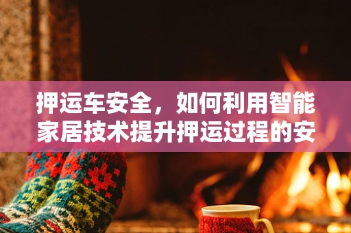 押运车安全，如何利用智能家居技术提升押运过程的安全性与效率？