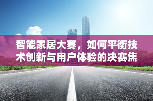智能家居大赛，如何平衡技术创新与用户体验的决赛焦点？