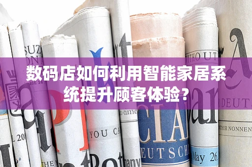 数码店如何利用智能家居系统提升顾客体验？
