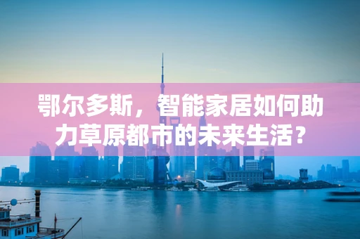 鄂尔多斯，智能家居如何助力草原都市的未来生活？