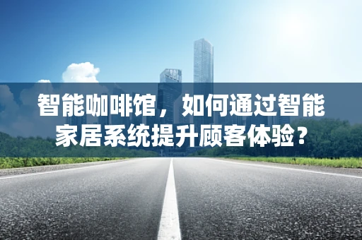 智能咖啡馆，如何通过智能家居系统提升顾客体验？