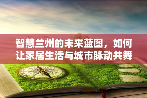 智慧兰州的未来蓝图，如何让家居生活与城市脉动共舞？