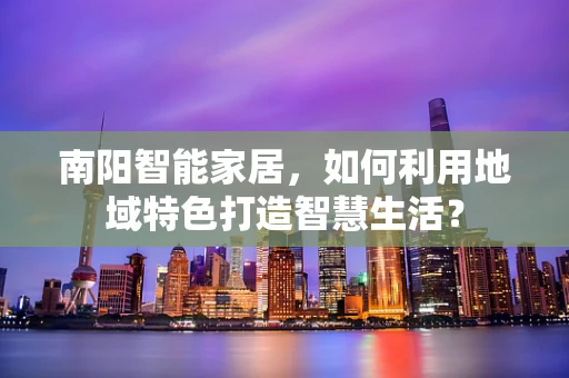 南阳智能家居，如何利用地域特色打造智慧生活？