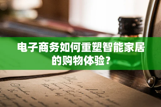 电子商务如何重塑智能家居的购物体验？