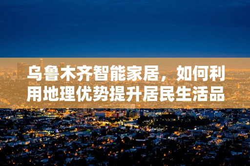 乌鲁木齐智能家居，如何利用地理优势提升居民生活品质？