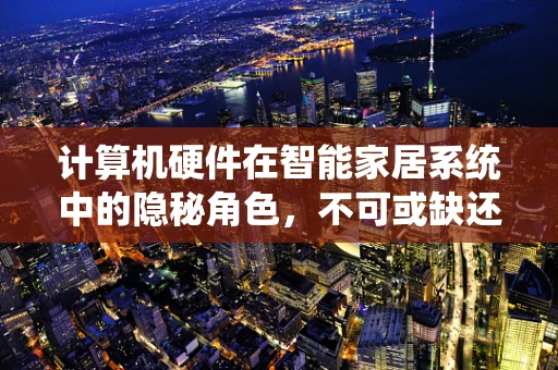 计算机硬件在智能家居系统中的隐秘角色，不可或缺还是过度依赖？