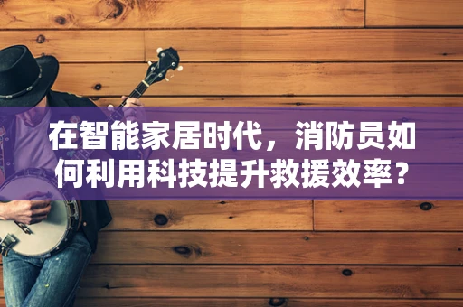 在智能家居时代，消防员如何利用科技提升救援效率？