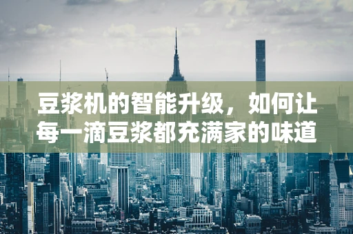 豆浆机的智能升级，如何让每一滴豆浆都充满家的味道？