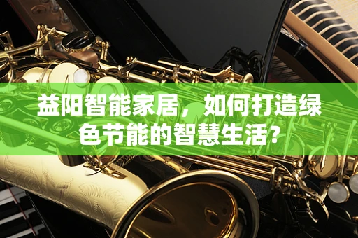 益阳智能家居，如何打造绿色节能的智慧生活？