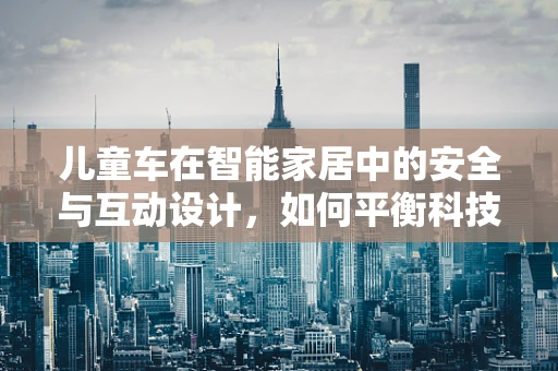 儿童车在智能家居中的安全与互动设计，如何平衡科技与儿童安全？