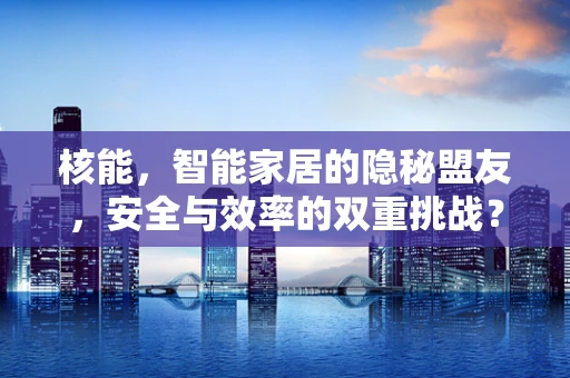 核能，智能家居的隐秘盟友，安全与效率的双重挑战？