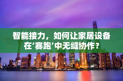 智能接力，如何让家居设备在‘赛跑’中无缝协作？
