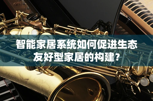 智能家居系统如何促进生态友好型家居的构建？