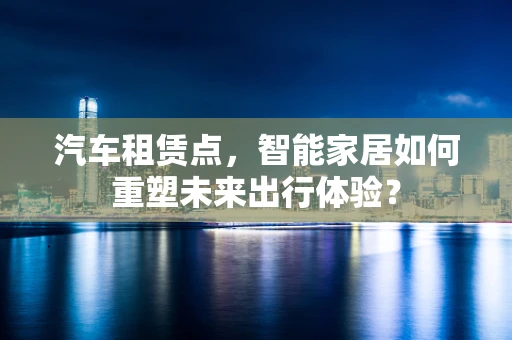 汽车租赁点，智能家居如何重塑未来出行体验？