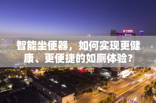 智能坐便器，如何实现更健康、更便捷的如厕体验？