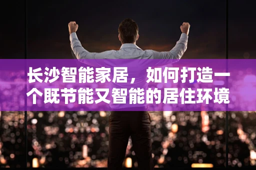 长沙智能家居，如何打造一个既节能又智能的居住环境？