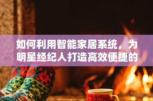 如何利用智能家居系统，为明星经纪人打造高效便捷的云端生活？