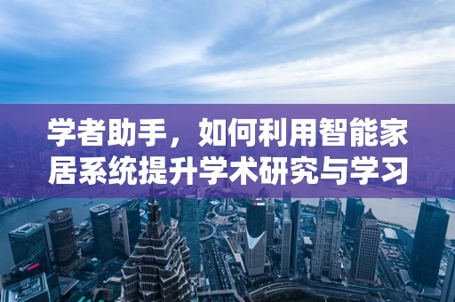 学者助手，如何利用智能家居系统提升学术研究与学习效率？
