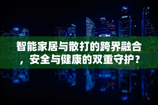 智能家居与散打的跨界融合，安全与健康的双重守护？
