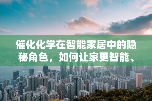 催化化学在智能家居中的隐秘角色，如何让家更智能、更环保？