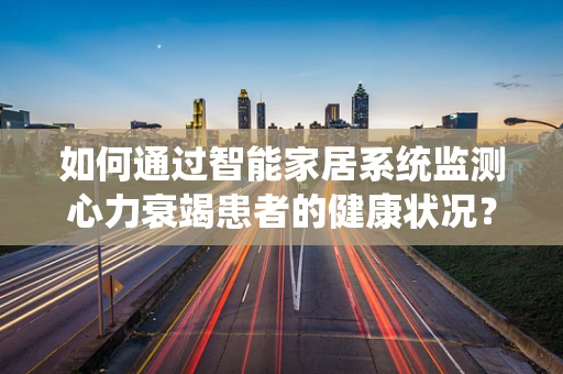 如何通过智能家居系统监测心力衰竭患者的健康状况？