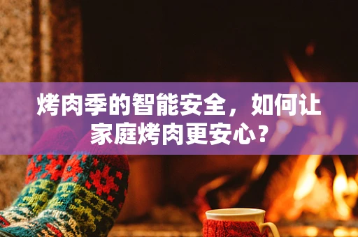烤肉季的智能安全，如何让家庭烤肉更安心？