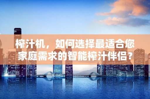 榨汁机，如何选择最适合您家庭需求的智能榨汁伴侣？