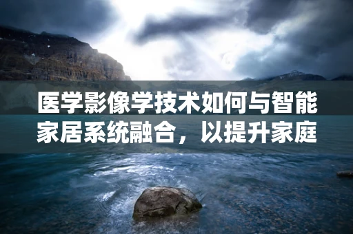 医学影像学技术如何与智能家居系统融合，以提升家庭健康监测的精准度？