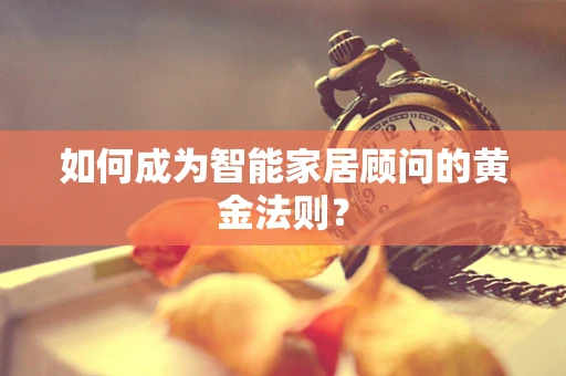 如何成为智能家居顾问的黄金法则？