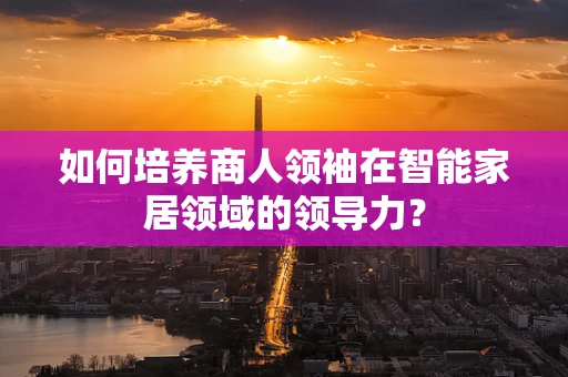 如何培养商人领袖在智能家居领域的领导力？