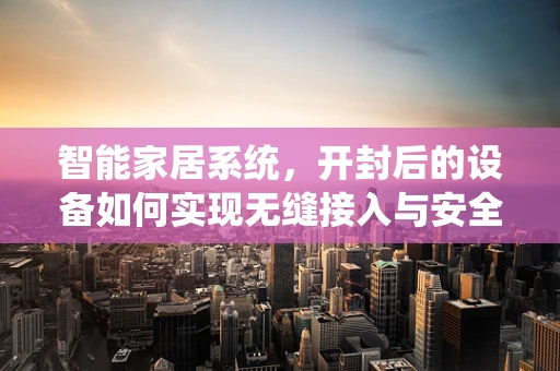智能家居系统，开封后的设备如何实现无缝接入与安全升级？