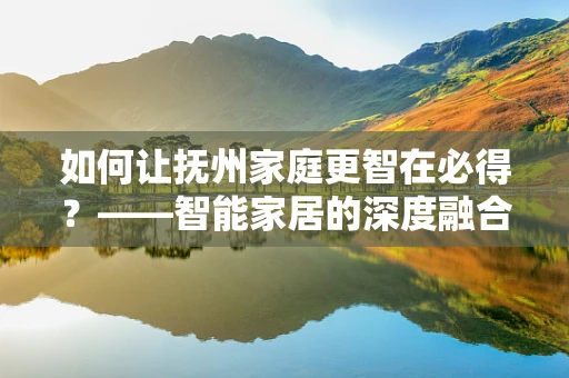 如何让抚州家庭更智在必得？——智能家居的深度融合与挑战