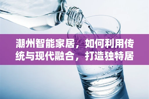 潮州智能家居，如何利用传统与现代融合，打造独特居住体验？
