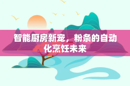 智能厨房新宠，粉条的自动化烹饪未来
