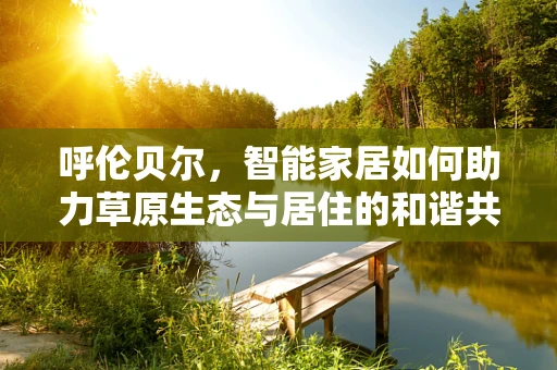 呼伦贝尔，智能家居如何助力草原生态与居住的和谐共生？