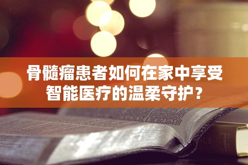 骨髓瘤患者如何在家中享受智能医疗的温柔守护？