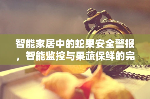 智能家居中的蛇果安全警报，智能监控与果蔬保鲜的完美结合
