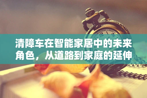 清障车在智能家居中的未来角色，从道路到家庭的延伸