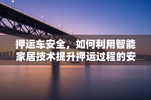 押运车安全，如何利用智能家居技术提升押运过程的安全性与效率？