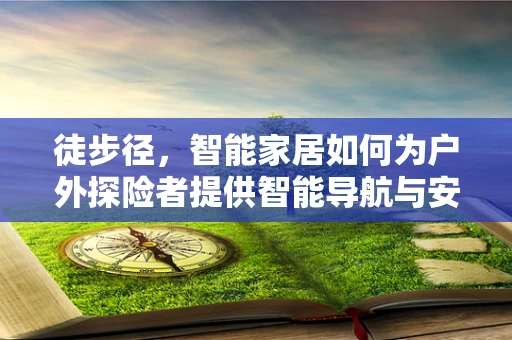 徒步径，智能家居如何为户外探险者提供智能导航与安全保障？