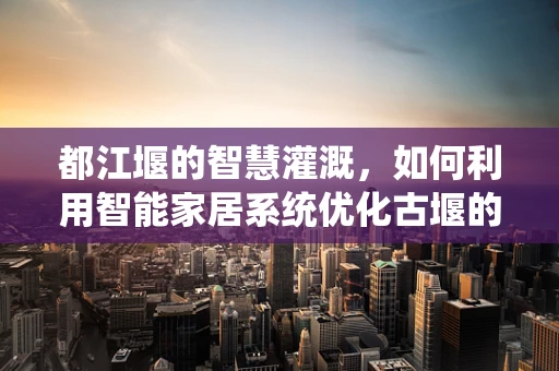 都江堰的智慧灌溉，如何利用智能家居系统优化古堰的现代管理？