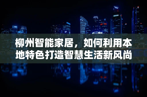 柳州智能家居，如何利用本地特色打造智慧生活新风尚？
