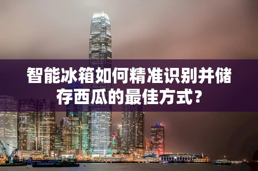 智能冰箱如何精准识别并储存西瓜的最佳方式？