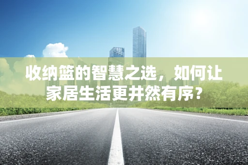收纳篮的智慧之选，如何让家居生活更井然有序？
