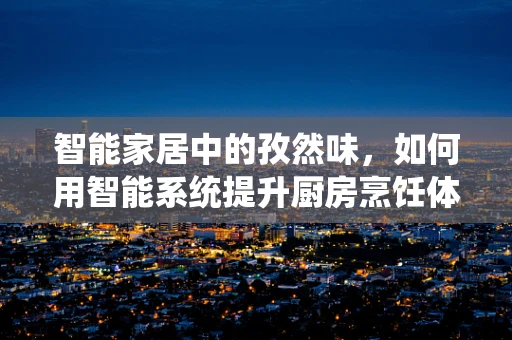 智能家居中的孜然味，如何用智能系统提升厨房烹饪体验？