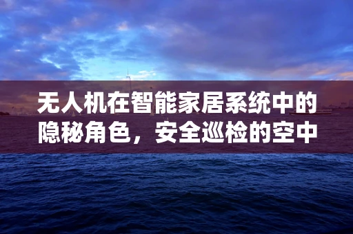 无人机在智能家居系统中的隐秘角色，安全巡检的空中哨兵？