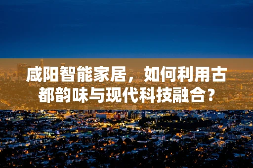 咸阳智能家居，如何利用古都韵味与现代科技融合？