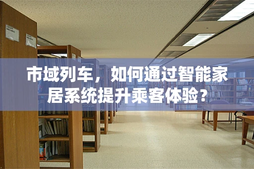 市域列车，如何通过智能家居系统提升乘客体验？