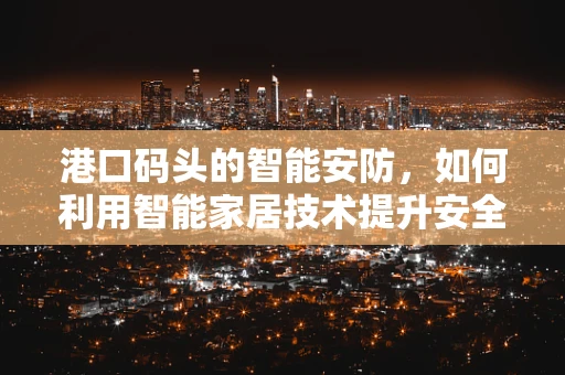 港口码头的智能安防，如何利用智能家居技术提升安全与效率？