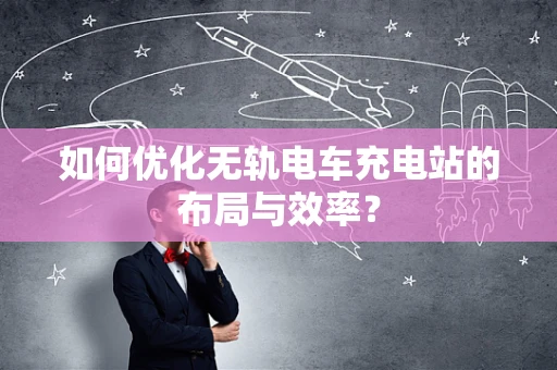 如何优化无轨电车充电站的布局与效率？